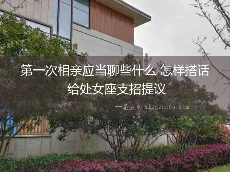 第一次相親應(yīng)當(dāng)聊些什么 怎樣搭話(huà) 給處女座支招提議
