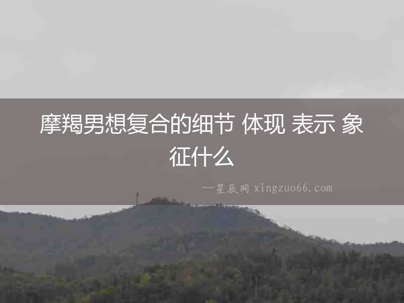 摩羯男想復(fù)合的細(xì)節(jié) 體現(xiàn) 表示 象征什么