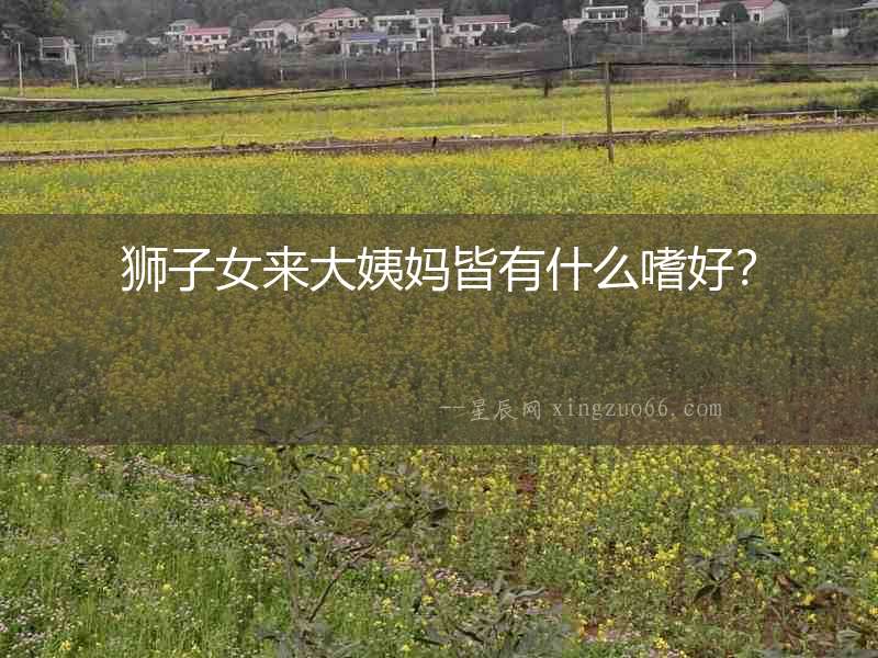 獅子女來大姨媽皆有什么嗜好？