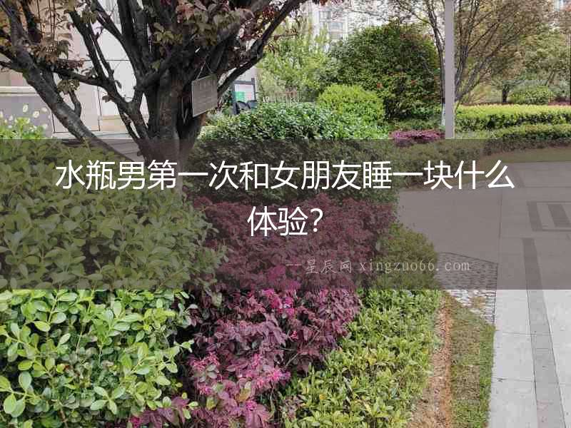 水瓶男第一次和女朋友睡一塊什么體驗？