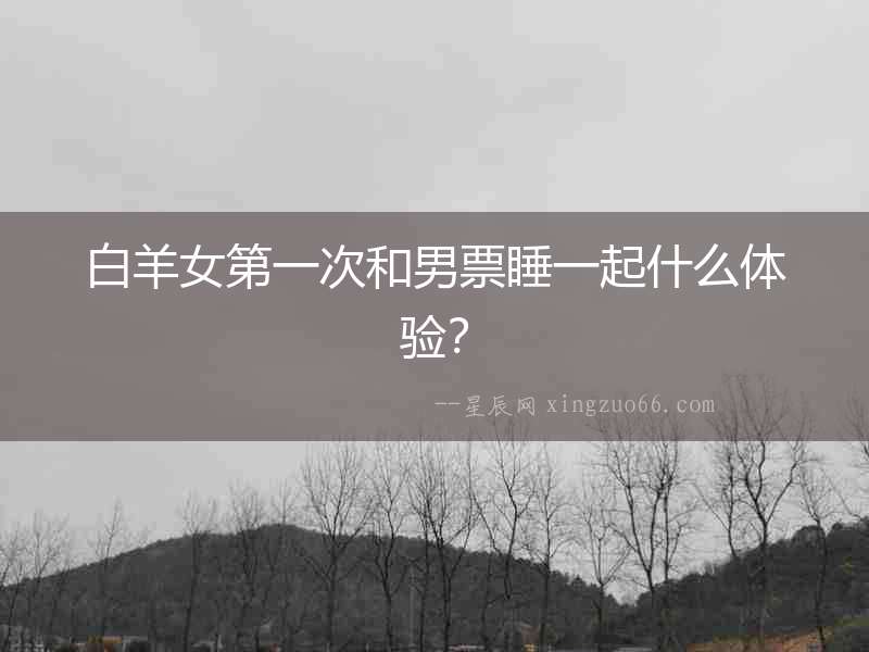 白羊女第一次和男票睡一起什么體驗？