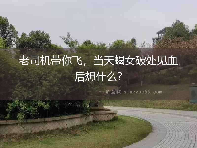 老司機帶你飛，當天蝎女破處見血后想什么？