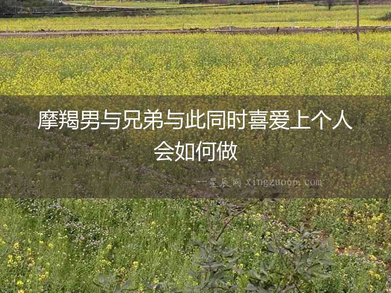 摩羯男與兄弟與此同時(shí)喜愛(ài)上個(gè)人會(huì)如何做