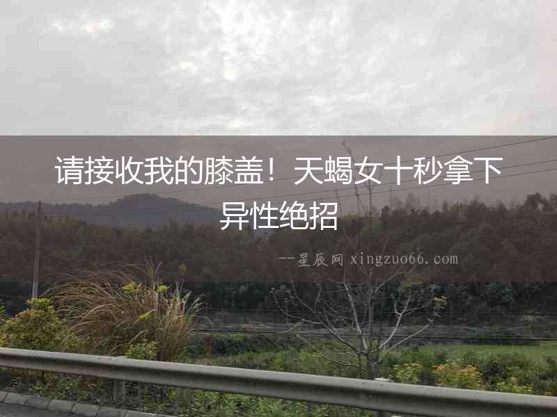 請接收我的膝蓋！天蝎女十秒拿下異性絕招