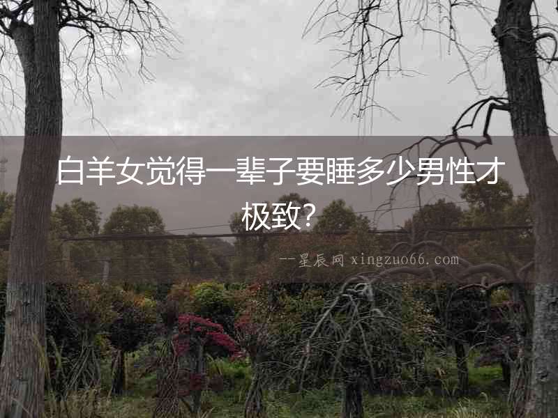 白羊女覺(jué)得一輩子要睡多少男性才極致？