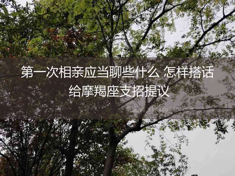 第一次相親應當聊些什么 怎樣搭話 給摩羯座支招提議