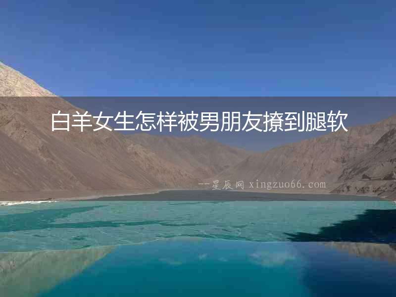 白羊女生怎樣被男朋友撩到腿軟