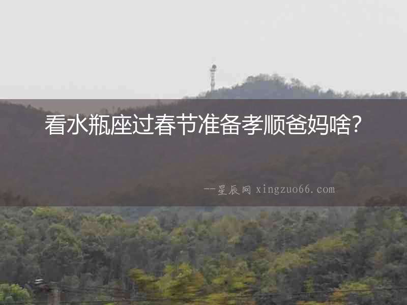 看水瓶座過(guò)春節(jié)準(zhǔn)備孝順爸媽啥？