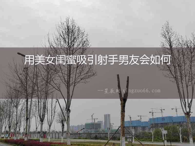 用美女閨蜜吸引射手男友會如何