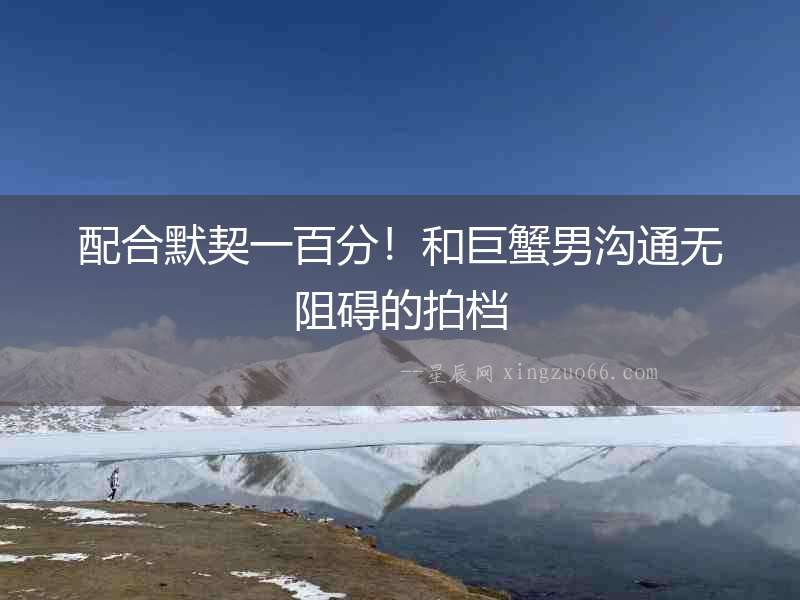 配合默契一百分！和巨蟹男溝通無阻礙的拍檔