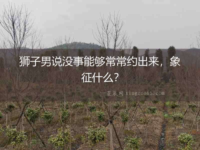 獅子男說(shuō)沒(méi)事能夠常常約出來(lái)，象征什么？