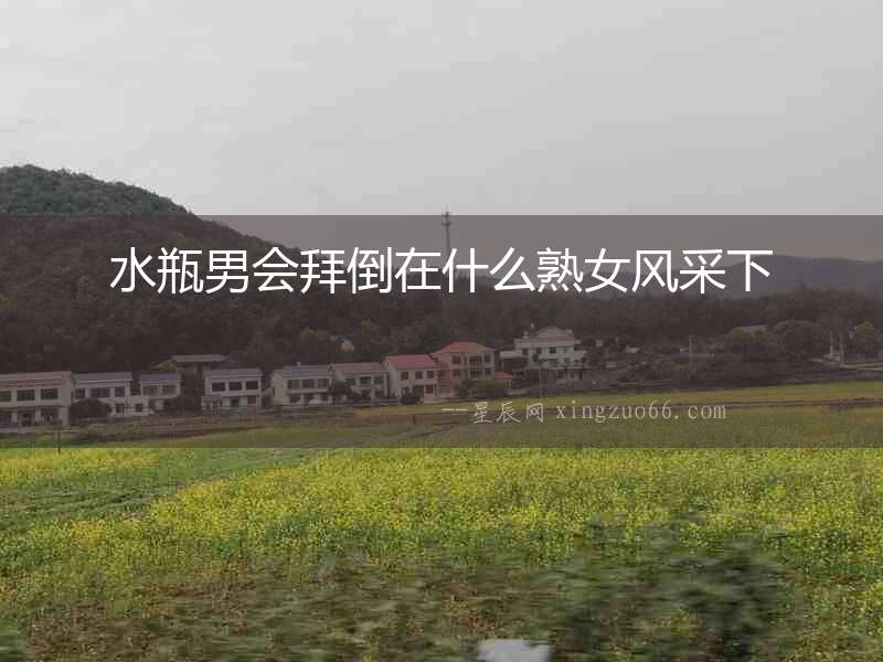 水瓶男會(huì)拜倒在什么熟女風(fēng)采下