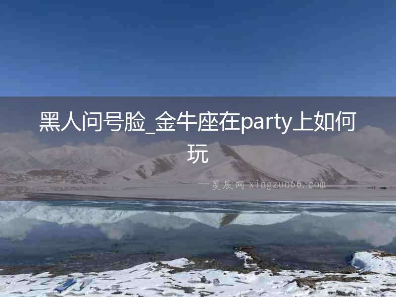 黑人問號(hào)臉_金牛座在party上如何玩