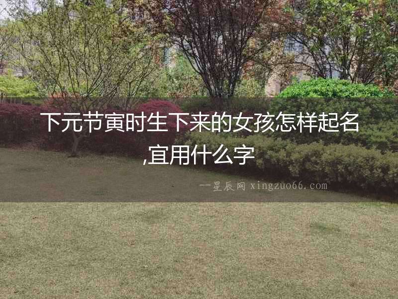 下元節寅時生下來的女孩怎樣起名,宜用什么字