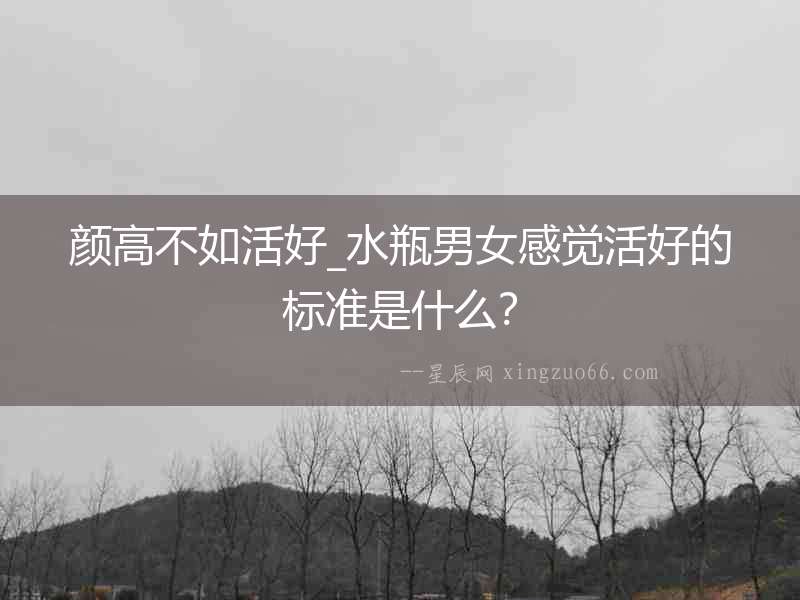 顏高不如活好_水瓶男女感覺活好的標準是什么？