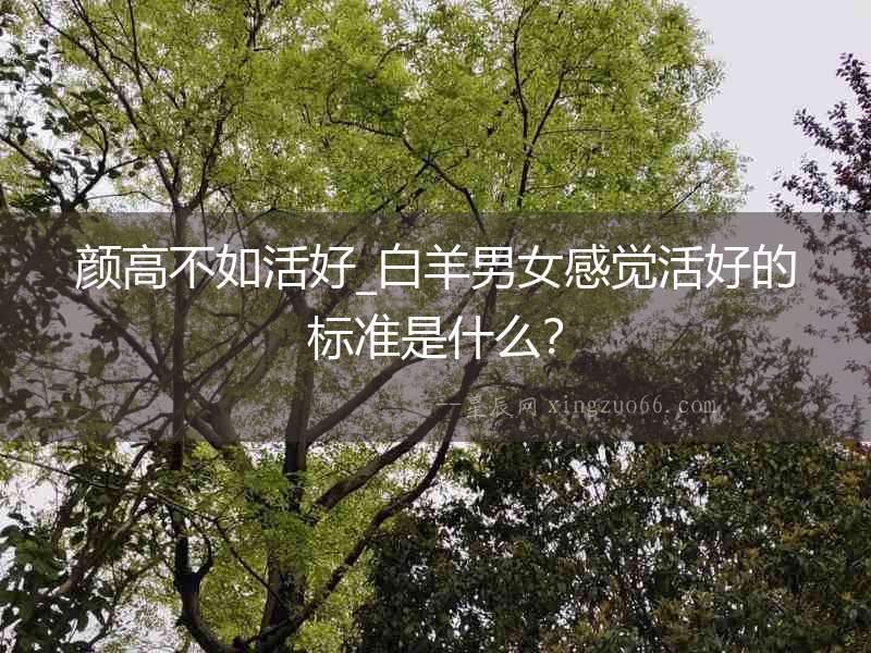 顏高不如活好_白羊男女感覺活好的標準是什么？