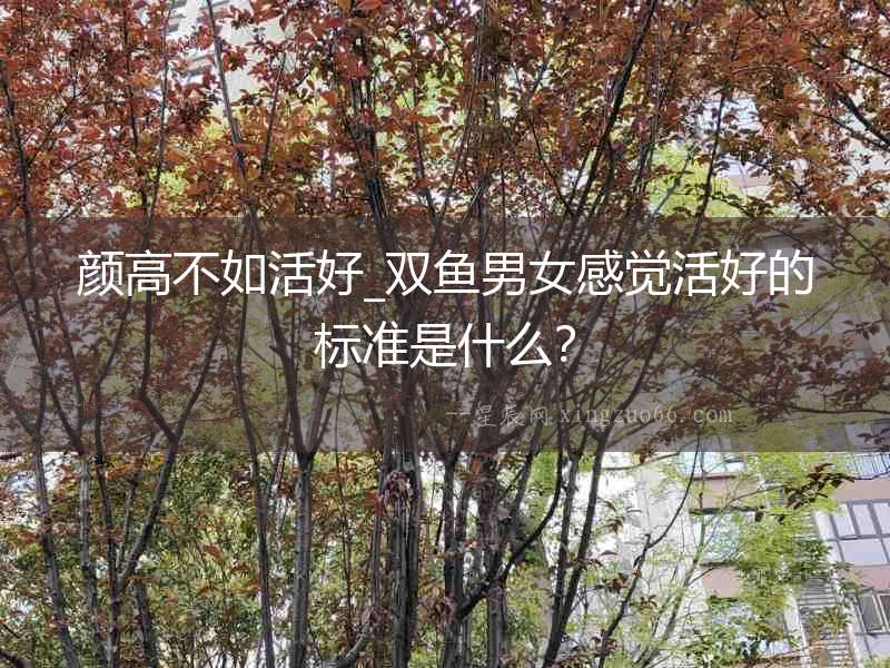 顏高不如活好_雙魚男女感覺活好的標(biāo)準(zhǔn)是什么？
