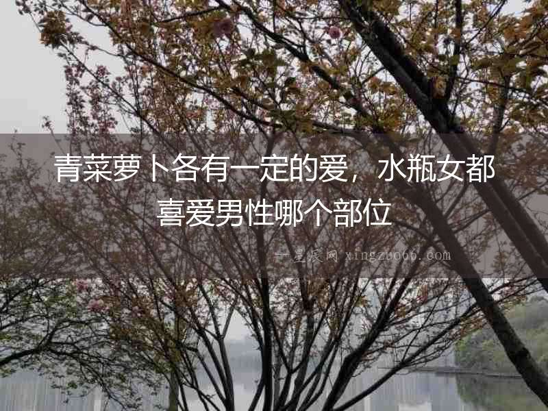 青菜蘿卜各有一定的愛，水瓶女都喜愛男性哪個部位