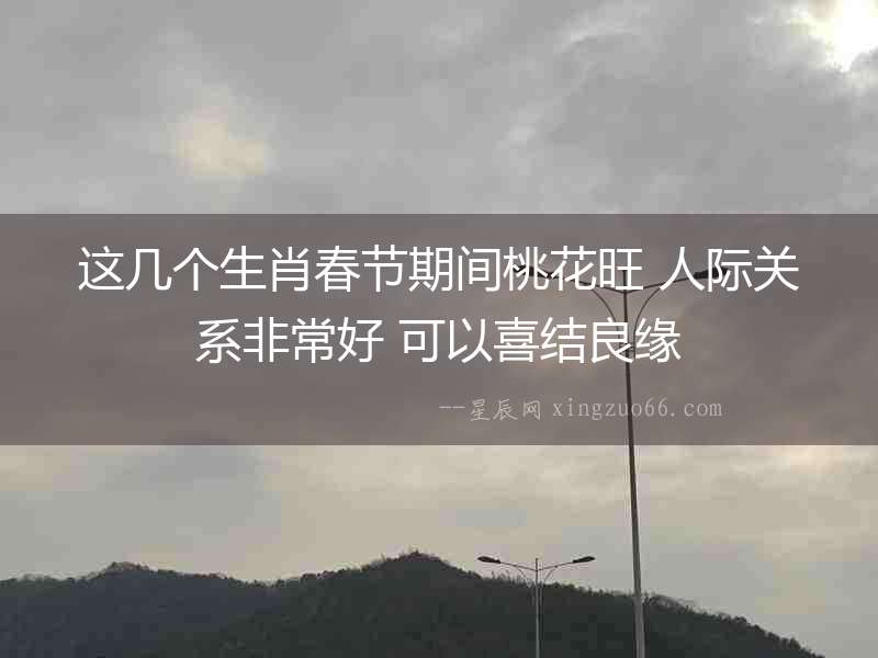 這幾個生肖春節期間桃花旺 人際關系非常好 可以喜結良緣