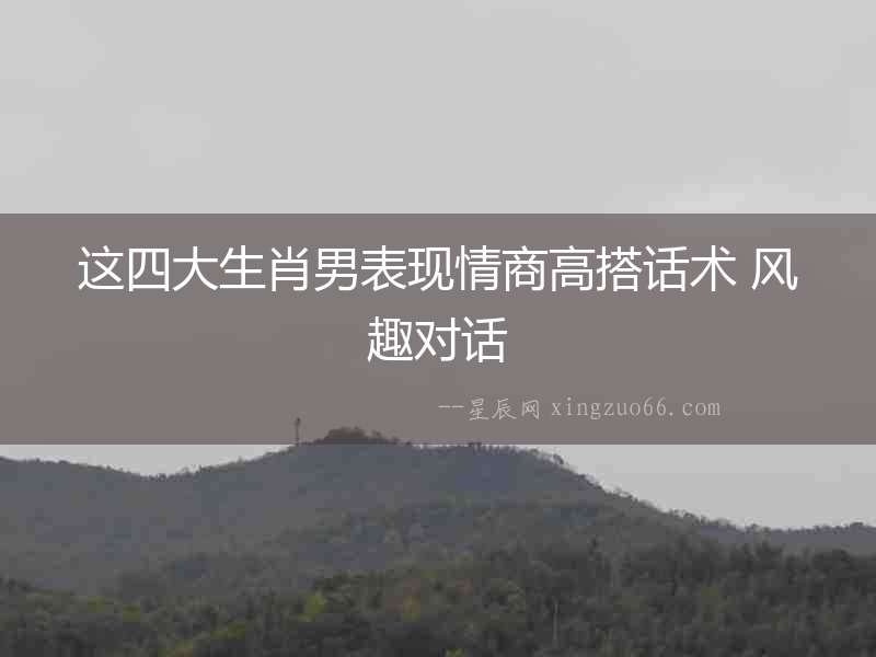 這四大生肖男表現(xiàn)情商高搭話術 風趣對話