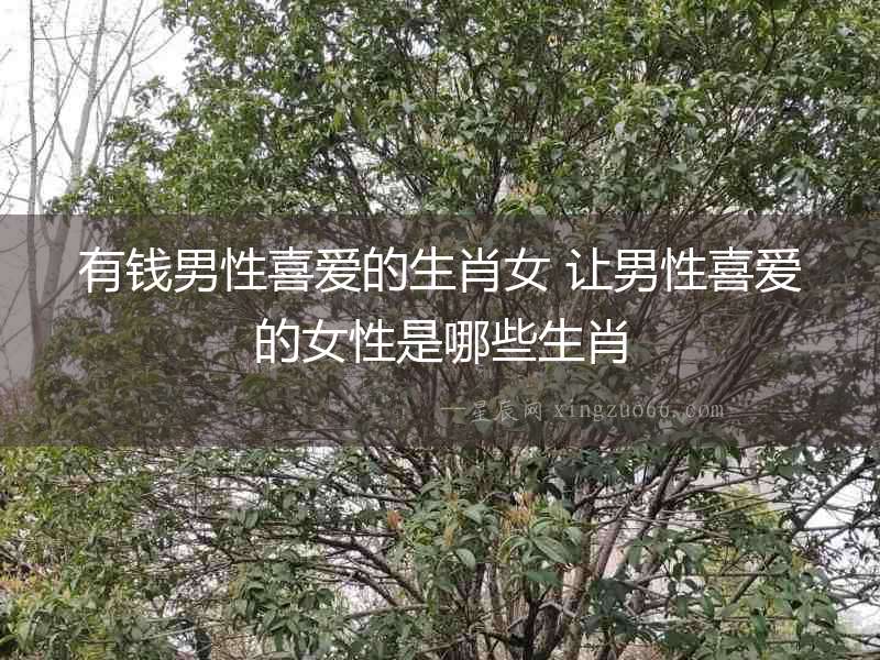 有錢(qián)男性喜愛(ài)的生肖女 讓男性喜愛(ài)的女性是哪些生肖