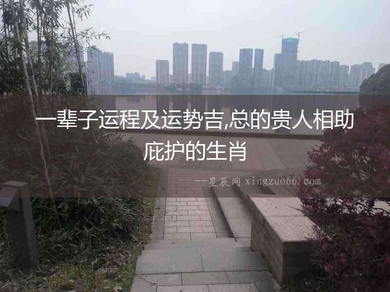 一輩子運(yùn)程及運(yùn)勢吉,總的貴人相助庇護(hù)的生肖