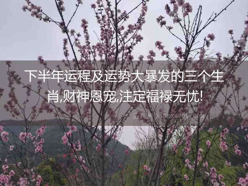 下半年運程及運勢大暴發的三個生肖,財神恩寵,注定福祿無憂!