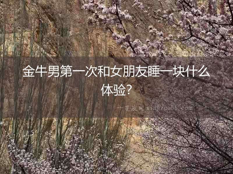 金牛男第一次和女朋友睡一塊什么體驗？