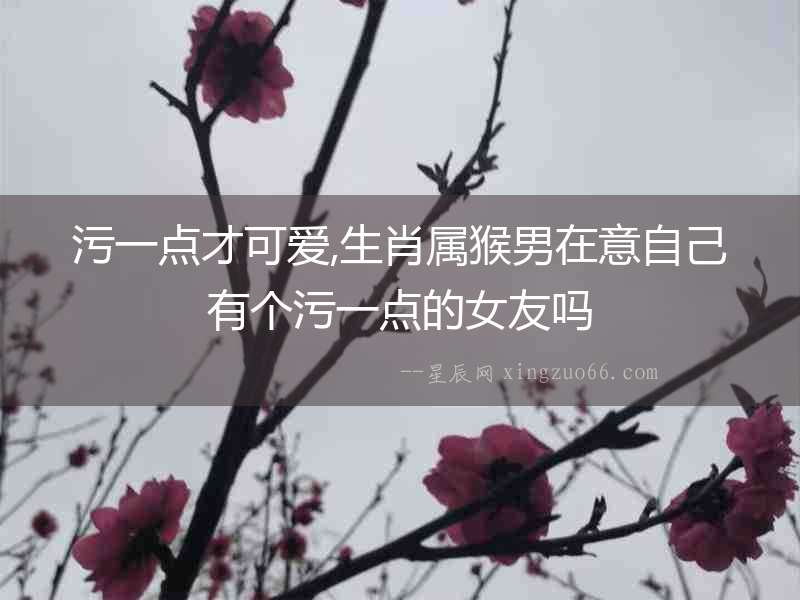 污一點才可愛,生肖屬猴男在意自己有個污一點的女友嗎