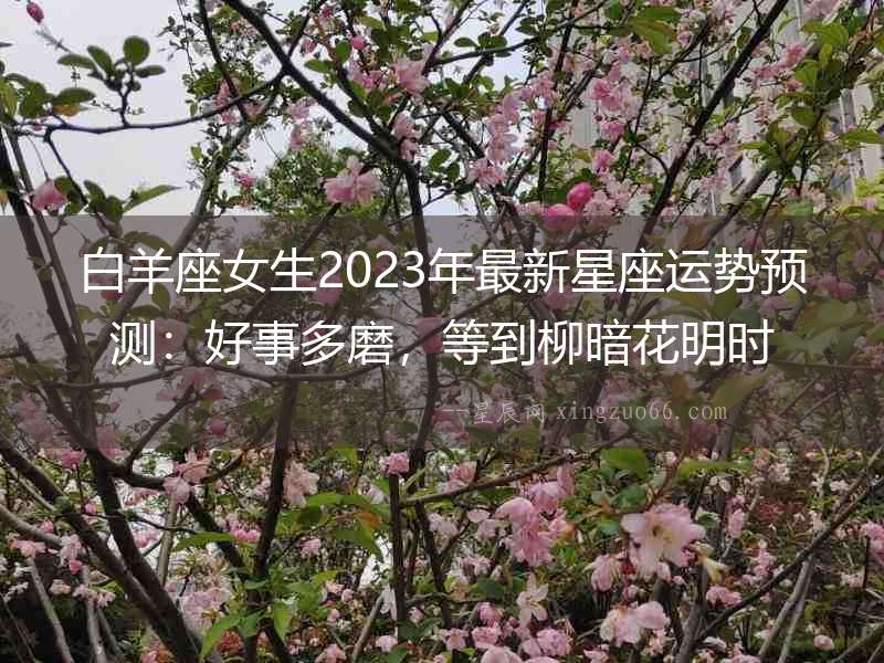 白羊座女生2023年最新星座運(yùn)勢預(yù)測：好事多磨，等到柳暗花明時