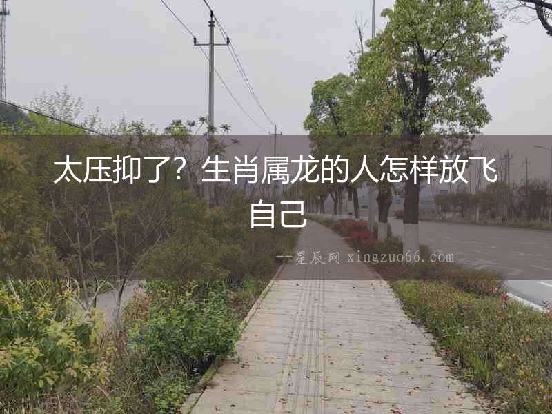 太壓抑了？生肖屬龍的人怎樣放飛自己