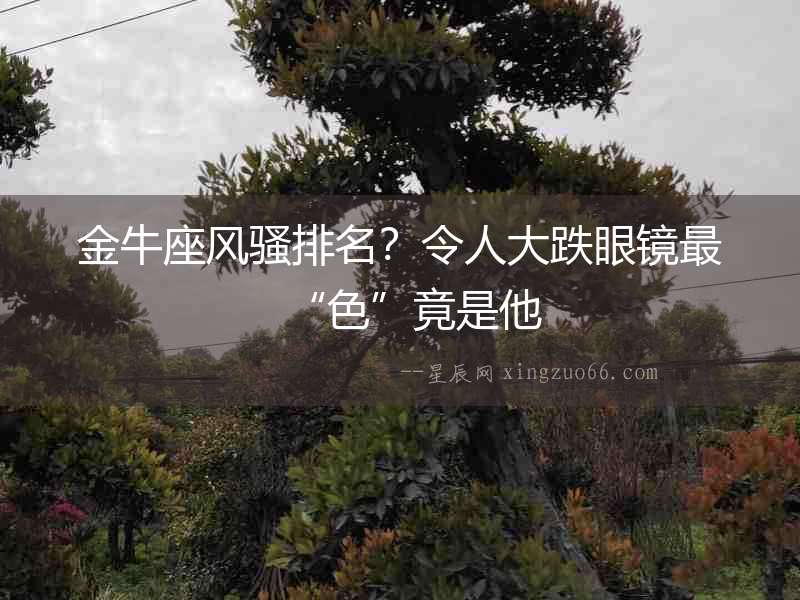 金牛座風騷排名？令人大跌眼鏡最“色”竟是他