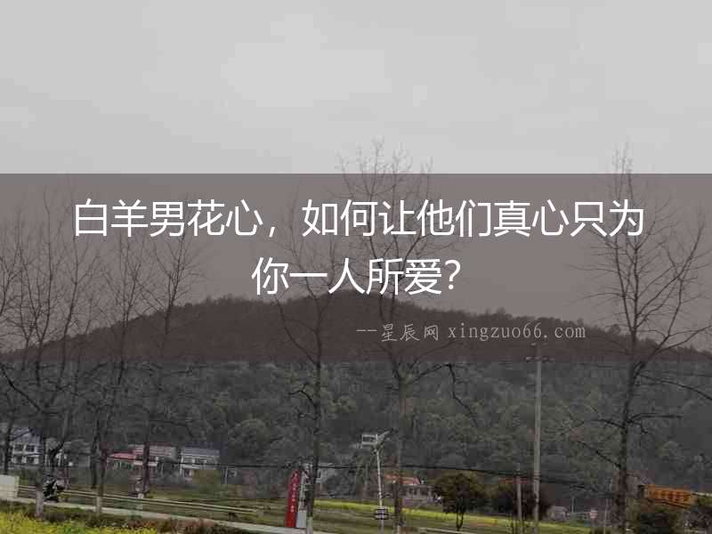 白羊男花心，如何讓他們真心只為你一人所愛(ài)？