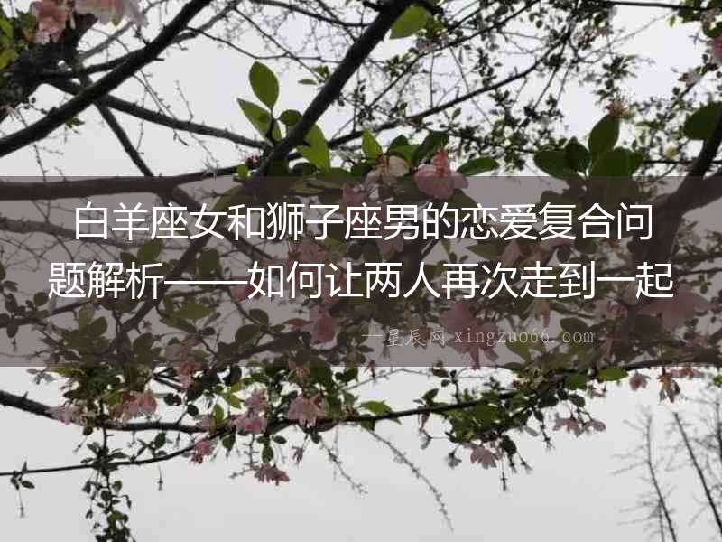 白羊座女和獅子座男的戀愛(ài)復(fù)合問(wèn)題解析——如何讓兩人再次走到一起