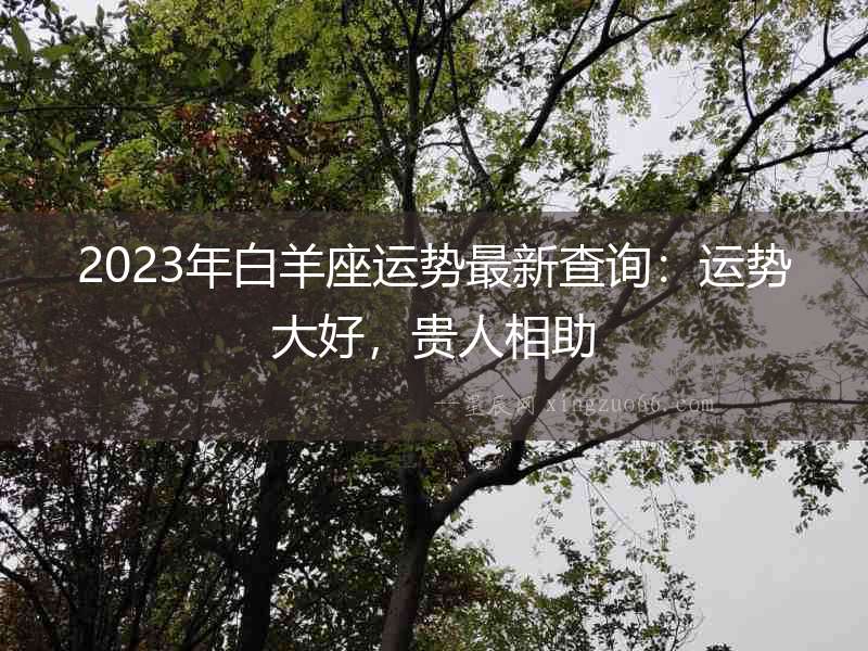 2023年白羊座運(yùn)勢(shì)最新查詢：運(yùn)勢(shì)大好，貴人相助