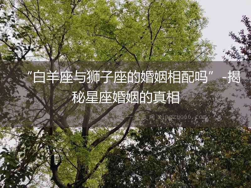 “白羊座與獅子座的婚姻相配嗎”-揭秘星座婚姻的真相