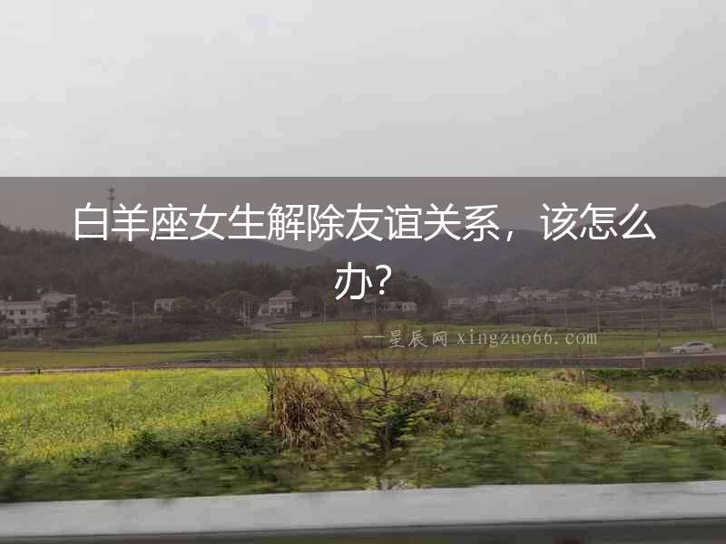 白羊座女生解除友誼關系，該怎么辦？