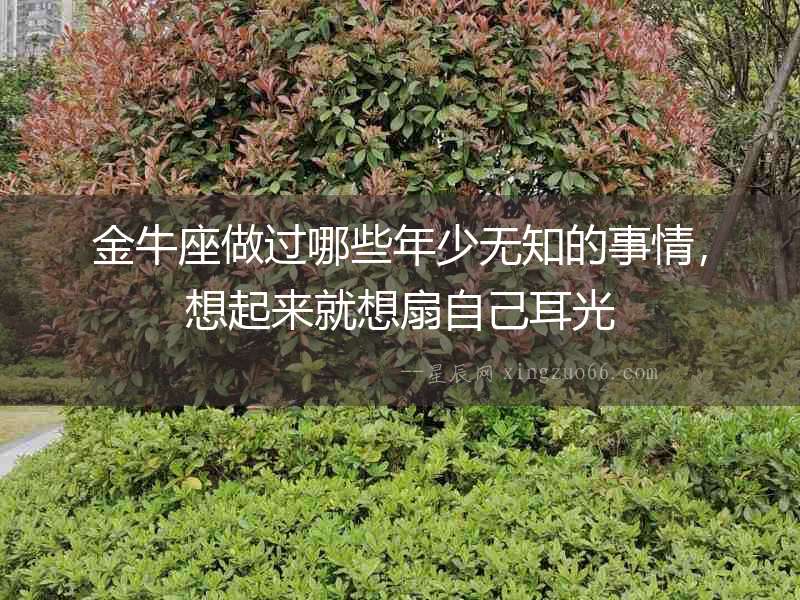 金牛座做過(guò)哪些年少無(wú)知的事情，想起來(lái)就想扇自己耳光