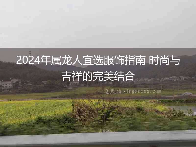 2024年屬龍人宜選服飾指南 時尚與吉祥的完美結(jié)合