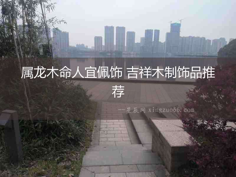 屬龍木命人宜佩飾 吉祥木制飾品推薦