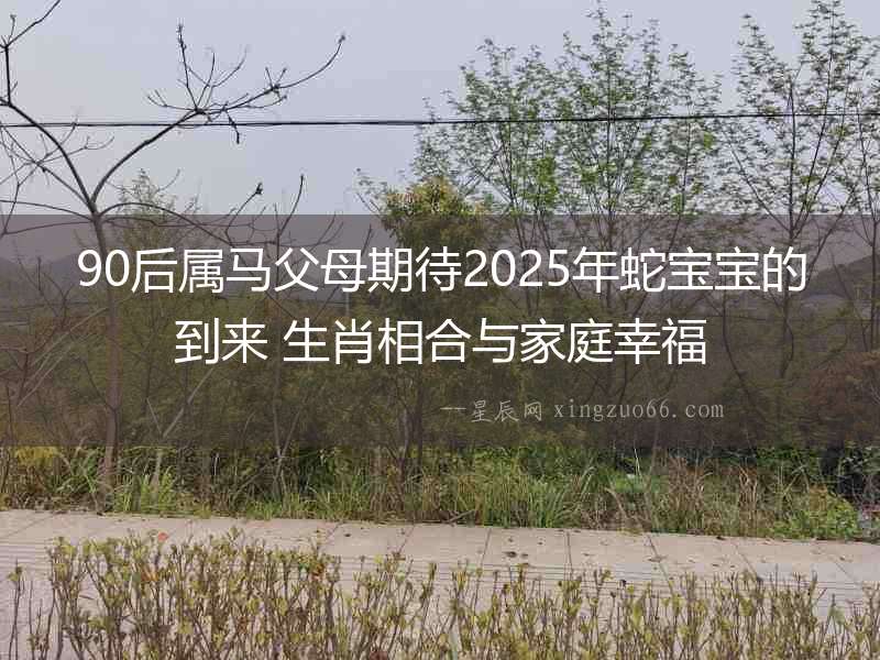90后屬馬父母期待2025年蛇寶寶的到來(lái) 生肖相合與家庭幸福