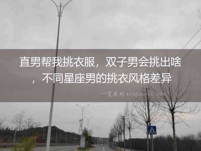 直男幫我挑衣服，雙子男會挑出啥，不同星座男的挑衣風格差異