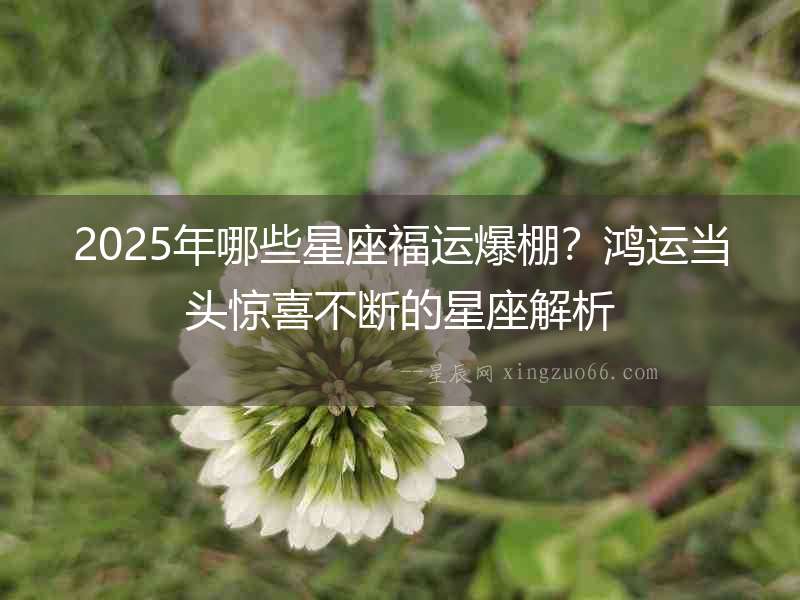 2025年哪些星座福運(yùn)爆棚？鴻運(yùn)當(dāng)頭驚喜不斷的星座解析