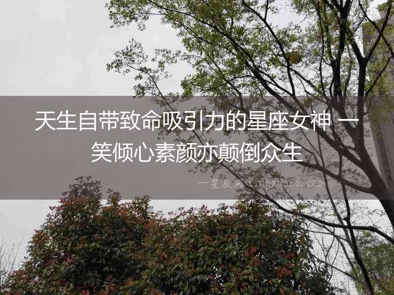 天生自帶致命吸引力的星座女神 一笑傾心素顏亦顛倒眾生