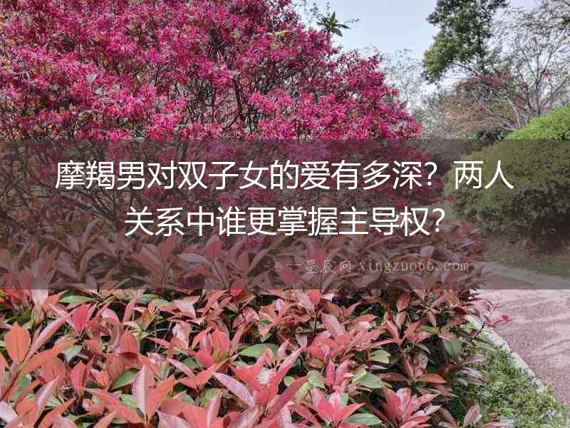 摩羯男對雙子女的愛有多深？兩人關系中誰更掌握主導權？