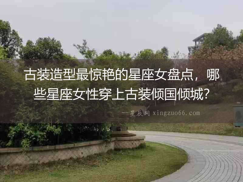 古裝造型最驚艷的星座女盤點，哪些星座女性穿上古裝傾國傾城？