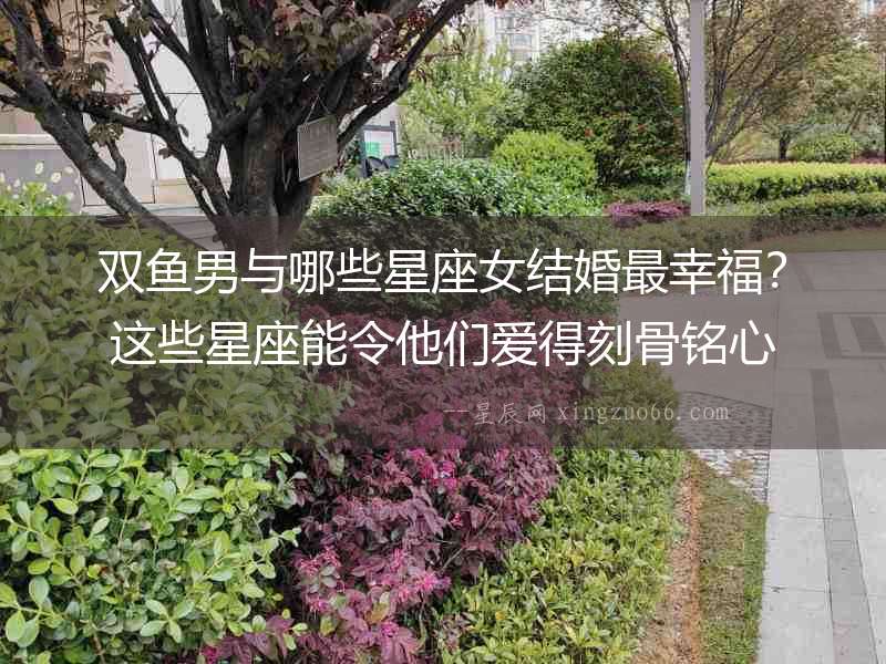 雙魚男與哪些星座女結婚最幸福？這些星座能令他們愛得刻骨銘心