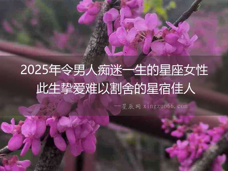 2025年令男人癡迷一生的星座女性 此生摯愛難以割舍的星宿佳人