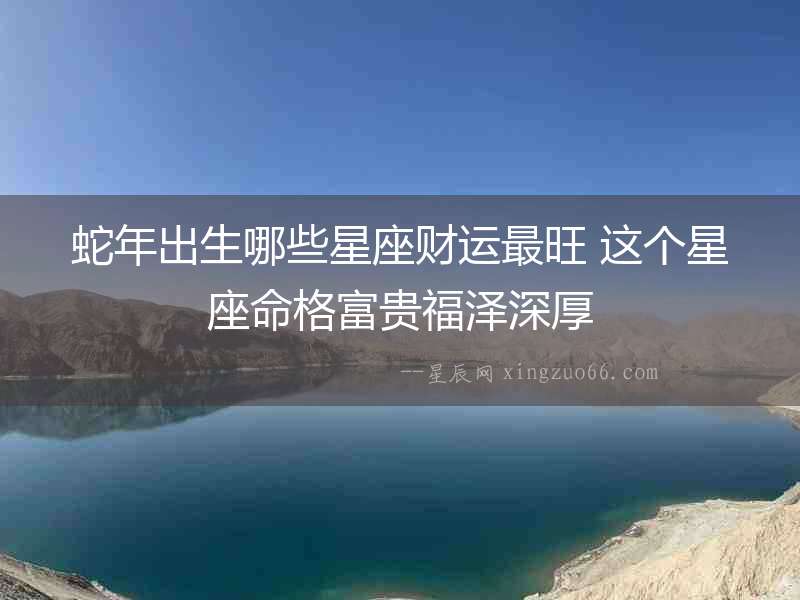 蛇年出生哪些星座財(cái)運(yùn)最旺 這個(gè)星座命格富貴福澤深厚